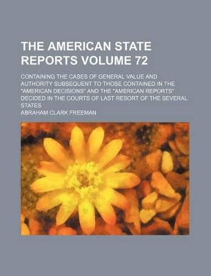 Book cover for The American State Reports Volume 72; Containing the Cases of General Value and Authority Subsequent to Those Contained in the "American Decisions" and the "American Reports" Decided in the Courts of Last Resort of the Several States