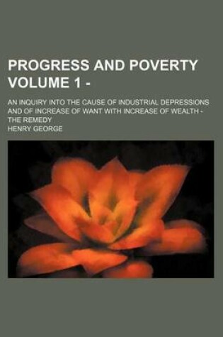 Cover of Progress and Poverty; An Inquiry Into the Cause of Industrial Depressions and of Increase of Want with Increase of Wealth - The Remedy Volume 1 -