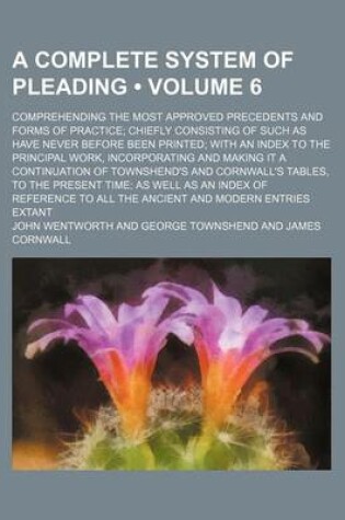 Cover of A Complete System of Pleading (Volume 6); Comprehending the Most Approved Precedents and Forms of Practice Chiefly Consisting of Such as Have Never Before Been Printed with an Index to the Principal Work, Incorporating and Making It a Continuation of Town