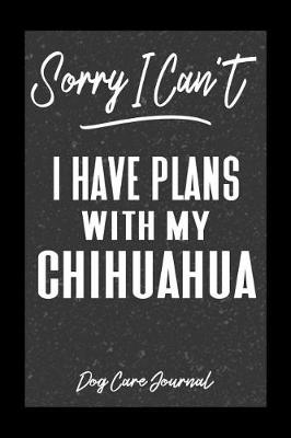 Book cover for Sorry I Can't I Have Plans With My Chihuahua Dog Care Journal
