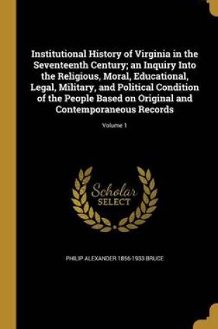 Cover of Institutional History of Virginia in the Seventeenth Century; An Inquiry Into the Religious, Moral, Educational, Legal, Military, and Political Condition of the People Based on Original and Contemporaneous Records; Volume 1