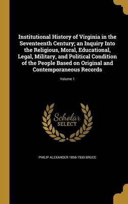 Book cover for Institutional History of Virginia in the Seventeenth Century; An Inquiry Into the Religious, Moral, Educational, Legal, Military, and Political Condition of the People Based on Original and Contemporaneous Records; Volume 1