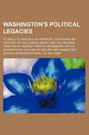Cover of Washington's Political Legacies; To Which Is Annexed an Appendix, Containing an Account of His Illness, Death, and the National Tributes of Respect Paid to His Memory, with a Biographical Outline of His Life and Character