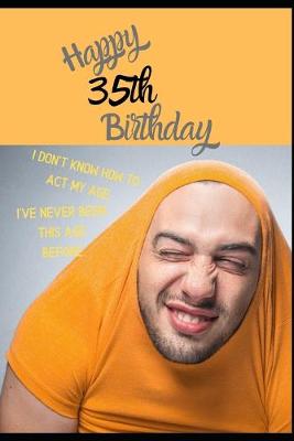 Book cover for Happy 35th Birthday. I Don't Know How To Act My Age, I Have Never Been This Age Before