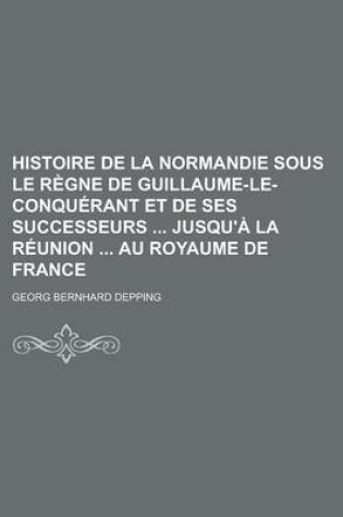 Cover of Histoire de La Normandie Sous Le Regne de Guillaume-Le-Conquerant Et de Ses Successeurs Jusqu'a La Reunion Au Royaume de France