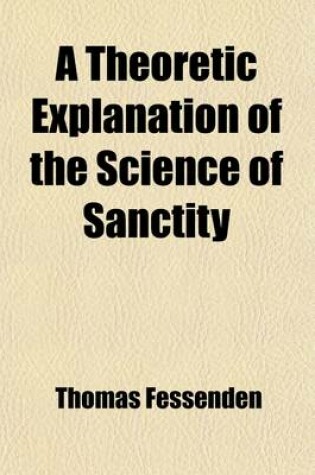 Cover of A Theoretic Explanation of the Science of Sanctity; According to Reason, Scripture, Common Sense, and the Analogy of Things Containing an Idea of God, of His Creations and Kingdoms, of the Holy Scriptures, of the Christian Trinity, and of the Gospel Syst