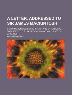 Book cover for A Letter, Addressed to Sir James Mackintosh; On His Motion Respecting the Affairs of Portugal, Submitted to the House of Commons, on the 1st of June, 1829