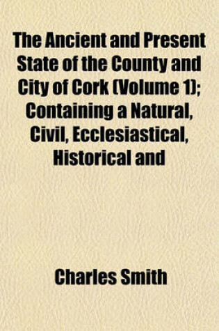 Cover of The Ancient and Present State of the County and City of Cork (Volume 1); Containing a Natural, Civil, Ecclesiastical, Historical and Topographical Description Thereof