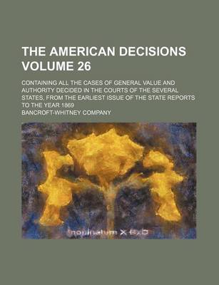 Book cover for The American Decisions Volume 26; Containing All the Cases of General Value and Authority Decided in the Courts of the Several States, from the Earliest Issue of the State Reports to the Year 1869