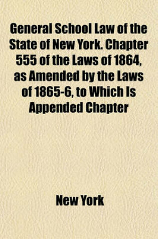Cover of General School Law of the State of New York. Chapter 555 of the Laws of 1864, as Amended by the Laws of 1865-6, to Which Is Appended Chapter
