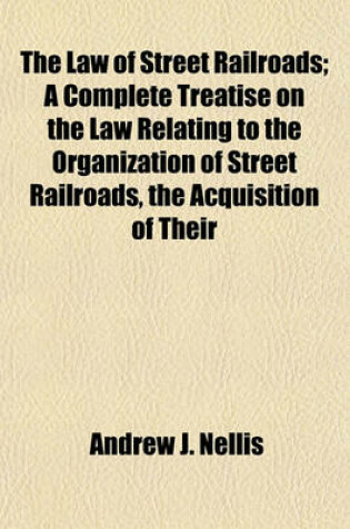Cover of The Law of Street Railroads; A Complete Treatise on the Law Relating to the Organization of Street Railroads, the Acquisition of Their
