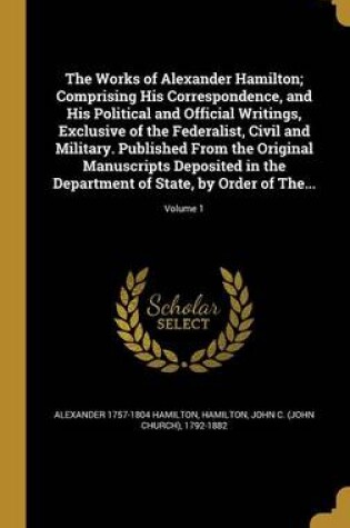 Cover of The Works of Alexander Hamilton; Comprising His Correspondence, and His Political and Official Writings, Exclusive of the Federalist, Civil and Military. Published from the Original Manuscripts Deposited in the Department of State, by Order of The...; Volume 1