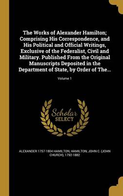 Book cover for The Works of Alexander Hamilton; Comprising His Correspondence, and His Political and Official Writings, Exclusive of the Federalist, Civil and Military. Published from the Original Manuscripts Deposited in the Department of State, by Order of The...; Volume 1