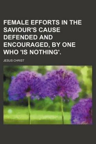 Cover of Female Efforts in the Saviour's Cause Defended and Encouraged, by One Who 'is Nothing'.