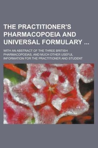 Cover of The Practitioner's Pharmacopoeia and Universal Formulary; With an Abstract of the Three British Pharmacopoeias, and Much Other Useful Information for the Practitioner and Student