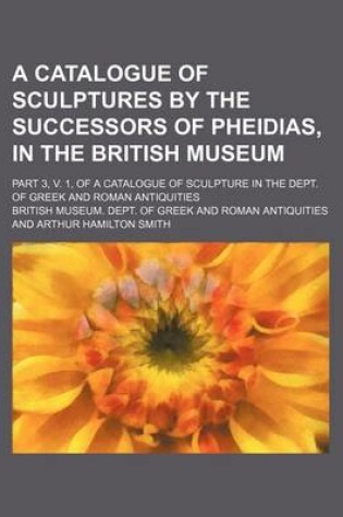 Cover of A Catalogue of Sculptures by the Successors of Pheidias, in the British Museum; Part 3, V. 1, of a Catalogue of Sculpture in the Dept. of Greek and Roman Antiquities