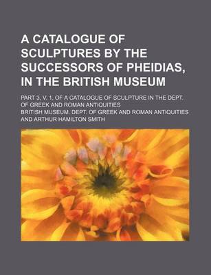 Book cover for A Catalogue of Sculptures by the Successors of Pheidias, in the British Museum; Part 3, V. 1, of a Catalogue of Sculpture in the Dept. of Greek and Roman Antiquities