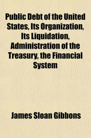 Cover of Public Debt of the United States, Its Organization, Its Liquidation, Administration of the Treasury, the Financial System