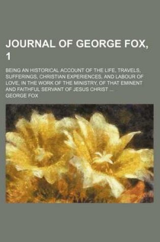 Cover of Journal of George Fox, 1; Being an Historical Account of the Life, Travels, Sufferings, Christian Experiences, and Labour of Love, in the Work of the Ministry, of That Eminent and Faithful Servant of Jesus Christ