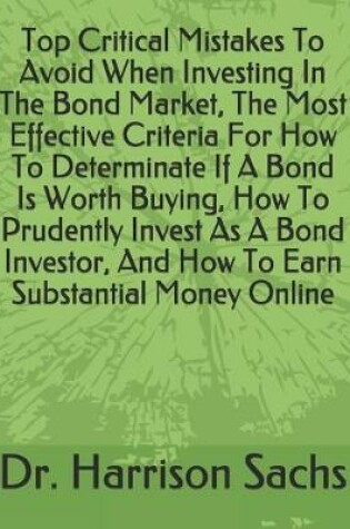 Cover of Top Critical Mistakes To Avoid When Investing In The Bond Market, The Most Effective Criteria For How To Determinate If A Bond Is Worth Buying, How To Prudently Invest As A Bond Investor, And How To Earn Substantial Money Online