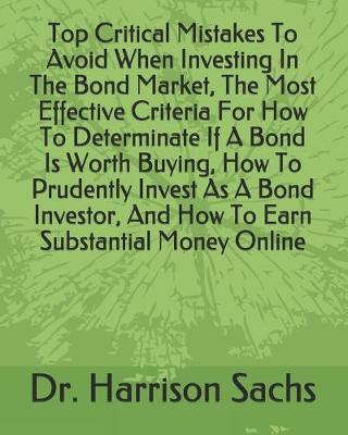 Book cover for Top Critical Mistakes To Avoid When Investing In The Bond Market, The Most Effective Criteria For How To Determinate If A Bond Is Worth Buying, How To Prudently Invest As A Bond Investor, And How To Earn Substantial Money Online