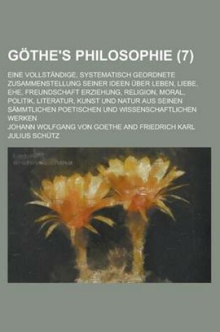 Cover of Gothe's Philosophie; Eine Vollstandige, Systematisch Geordnete Zusammenstellung Seiner Ideen Uber Leben, Liebe, Ehe, Freundschaft Erziehung, Religion,