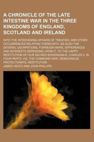 Cover of A Chronicle of the Late Intestine War in the Three Kingdoms of England, Scotland and Ireland; With the Intervening Affairs of Treaties, and Other Occurrences Relating Thereunto. as Also the Several Usurpations, Forreign Wars, Differences and Interests Dep