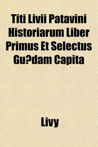 Cover of Titi LIVII Patavini Historiarum Liber Primus Et Selectus Guaedam Capita