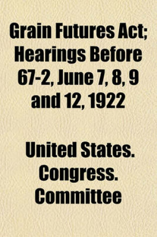 Cover of Grain Futures ACT; Hearings Before 67-2, June 7, 8, 9 and 12, 1922