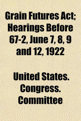 Book cover for Grain Futures ACT; Hearings Before 67-2, June 7, 8, 9 and 12, 1922