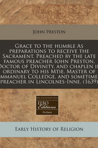 Cover of Grace to the Humble as Preparations to Receive the Sacrament. Preached by the Late Famous Preacher Iohn Preston, Doctor of Divinity, and Chaplen in Ordinary to His Mtie. Master of Immanuel Colledge, and Sometimes Preacher in Lincolnes-Inne. (1639)