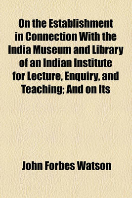 Book cover for On the Establishment in Connection with the India Museum and Library of an Indian Institute for Lecture, Enquiry, and Teaching; And on Its