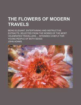Book cover for The Flowers of Modern Travels; Being Elegant, Entertaining and Instructive Extracts, Selected from the Works of the Most Celebrated Travellers Intended Chiefly for Young People of Both Sexes