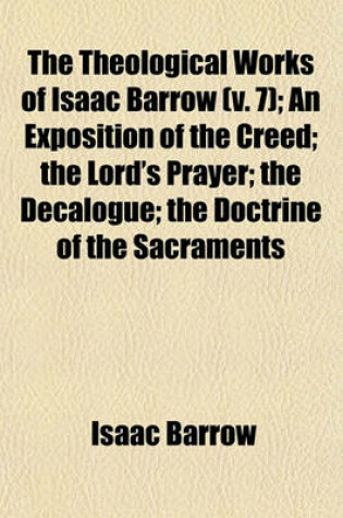 Cover of The Theological Works of Isaac Barrow Volume 7; An Exposition of the Creed the Lord's Prayer the Decalogue the Doctrine of the Sacraments