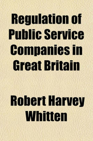 Cover of Regulation of Public Service Companies in Great Britain; With Supplemental Chapters on the Boston Sliding Scale and Toronto Auction Sale and Maximum Dividend Plans