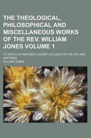 Cover of The Theological, Philosophical and Miscellaneous Works of the REV. William Jones; To Which Is Prefixed a Short Account of His Life and Writings Volume 1