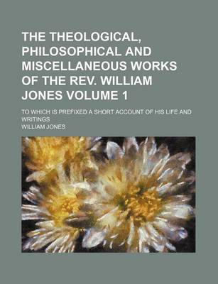 Book cover for The Theological, Philosophical and Miscellaneous Works of the REV. William Jones; To Which Is Prefixed a Short Account of His Life and Writings Volume 1