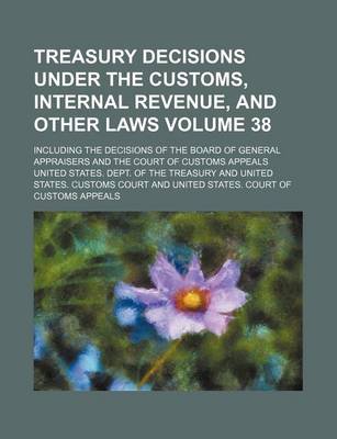 Book cover for Treasury Decisions Under the Customs, Internal Revenue, and Other Laws Volume 38; Including the Decisions of the Board of General Appraisers and the Court of Customs Appeals