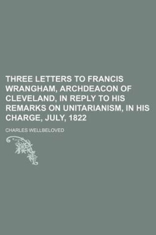 Cover of Three Letters to Francis Wrangham, Archdeacon of Cleveland, in Reply to His Remarks on Unitarianism, in His Charge, July, 1822