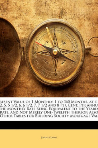 Cover of Present Value of 1 Monthly, 1 to 360 Months, at 4, 4 1/2, 5, 5 1/2, 6, 6 1/2, 7, 7 1/2 and 8 Per Cent. Per Annum, the Monthly Rate Being Equivalent to the Yearly Rate, and Not Merely One-Twelfth Thereof