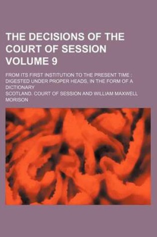 Cover of The Decisions of the Court of Session Volume 9; From Its First Institution to the Present Time Digested Under Proper Heads, in the Form of a Dictionary