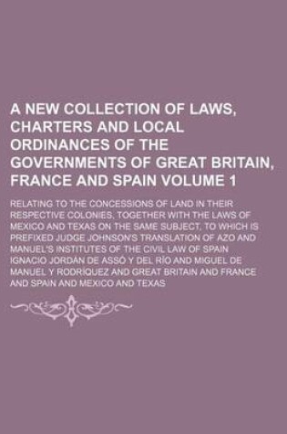 Cover of A New Collection of Laws, Charters and Local Ordinances of the Governments of Great Britain, France and Spain Volume 1; Relating to the Concessions of Land in Their Respective Colonies, Together with the Laws of Mexico and Texas on the Same Subject, to Wh