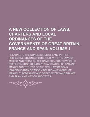 Book cover for A New Collection of Laws, Charters and Local Ordinances of the Governments of Great Britain, France and Spain Volume 1; Relating to the Concessions of Land in Their Respective Colonies, Together with the Laws of Mexico and Texas on the Same Subject, to Wh