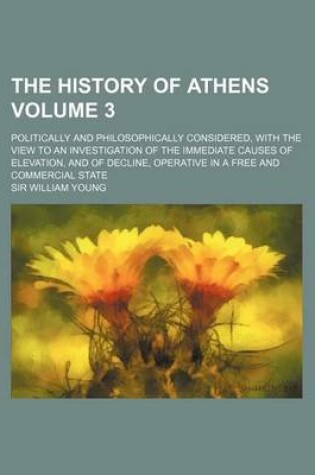 Cover of The History of Athens Volume 3; Politically and Philosophically Considered, with the View to an Investigation of the Immediate Causes of Elevation, and of Decline, Operative in a Free and Commercial State