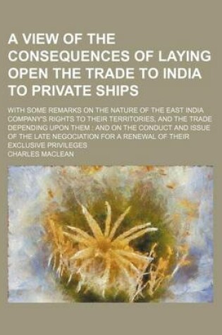 Cover of A View of the Consequences of Laying Open the Trade to India to Private Ships; With Some Remarks on the Nature of the East India Company's Rights to