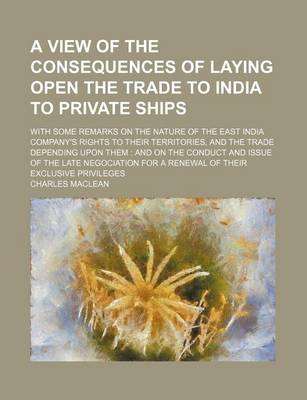 Book cover for A View of the Consequences of Laying Open the Trade to India to Private Ships; With Some Remarks on the Nature of the East India Company's Rights to