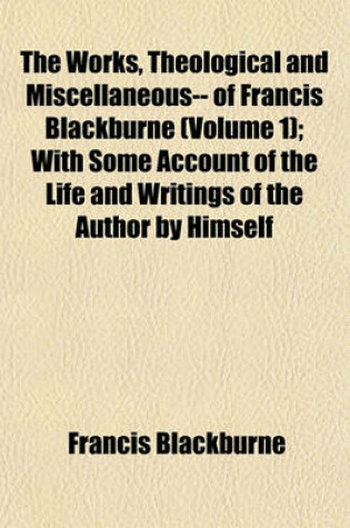 Cover of The Works, Theological and Miscellaneous-- Of Francis Blackburne (Volume 1); With Some Account of the Life and Writings of the Author by Himself