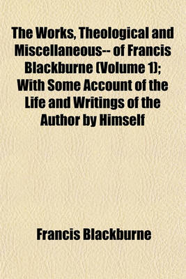 Book cover for The Works, Theological and Miscellaneous-- Of Francis Blackburne (Volume 1); With Some Account of the Life and Writings of the Author by Himself