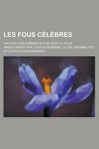 Cover of Les Fous Celebres; Histoire Des Hommes Qui Se Sont Le Plus Singularises Par Leur Monomanie, Leurs Originalites Et Leurs Extravagances