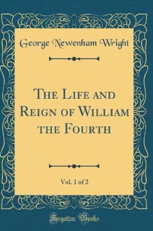 Cover of The Life and Reign of William the Fourth, Vol. 1 of 2 (Classic Reprint)